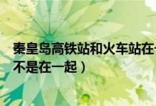 秦皇島高鐵站和火車站在一起嗎（秦皇島高鐵站和火車站是不是在一起）