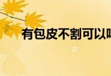 有包皮不割可以嗎（包皮不割可以嗎）