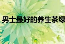 男士最好的養(yǎng)生茶綠茶(男士最好的養(yǎng)生茶)