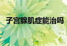 子宮腺肌癥能治嗎（子宮腺肌癥能自愈嗎）