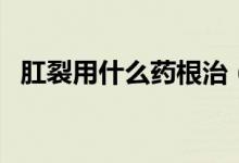 肛裂用什么藥根治（肛裂用什么藥好得快）