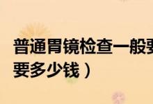 普通胃鏡檢查一般要多久（普通胃鏡檢查一般要多少錢）