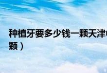 種植牙要多少錢(qián)一顆天津中幸口腔醫(yī)院（種植牙要多少錢(qián)一顆）