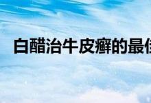 白醋治牛皮癬的最佳方法（白醋治牛皮癬）