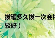 拔罐多久拔一次會(huì)祛濕氣（拔罐多久拔一次比較好）
