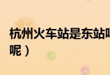 杭州火車站是東站嗎（杭州火車站是不是東站呢）