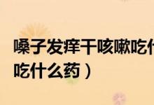 嗓子發(fā)癢干咳嗽吃什么藥（嗓子干癢引起咳嗽吃什么藥）