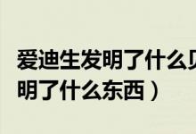 愛(ài)迪生發(fā)明了什么貝爾發(fā)明了什么（愛(ài)迪生發(fā)明了什么東西）