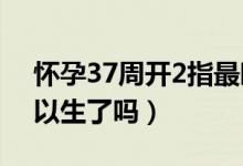 懷孕37周開(kāi)2指最晚多久能生（懷孕37周可以生了嗎）