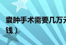 囊腫手術(shù)需要幾萬(wàn)元一次（囊腫手術(shù)需要多少錢）