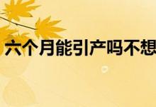 六個(gè)月能引產(chǎn)嗎不想要了（六個(gè)月能引產(chǎn)嗎）