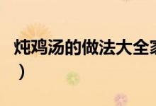 燉雞湯的做法大全家常（雞湯的幾種做法介紹）