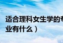 適合理科女生學(xué)的專業(yè)（適合理科女生學(xué)的專業(yè)有什么）