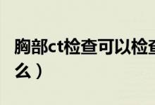 胸部ct檢查可以檢查什么（胸部ct檢查是查什么）