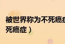被世界稱為不死癌癥的病是哪種?。ㄓ心男┎凰腊┌Y）