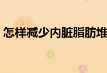 怎樣減少內(nèi)臟脂肪堆積（怎樣減少內(nèi)臟脂肪）