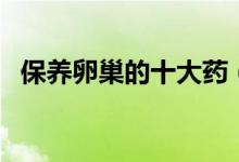 保養(yǎng)卵巢的十大藥（保養(yǎng)卵巢的十大藥品）