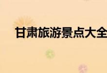 甘肅旅游景點(diǎn)大全（甘肅旅游景點(diǎn)介紹）