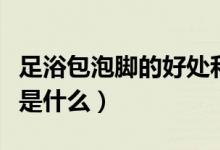 足浴包泡腳的好處和壞處（足浴包泡腳的好處是什么）