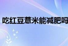 吃紅豆薏米能減肥嗎（吃紅豆薏米能減肥嗎）