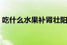吃什么水果補(bǔ)腎壯陽(yáng)（吃哪些水果補(bǔ)腎壯陽(yáng)）