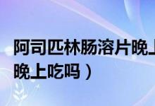 阿司匹林腸溶片晚上幾點吃（阿司匹林腸溶片晚上吃嗎）