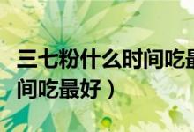 三七粉什么時(shí)間吃最好吃多少（三七粉什么時(shí)間吃最好）