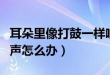 耳朵里像打鼓一樣響聲（耳朵里像打鼓一樣響聲怎么辦）