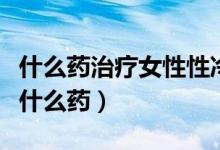 什么藥治療女性性冷淡見效快（女人性冷淡吃什么藥）