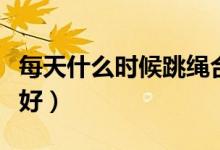 每天什么時(shí)候跳繩合適（每天什么時(shí)候跳繩最好）