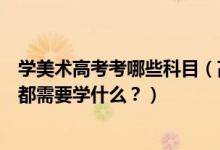 學(xué)美術(shù)高考考哪些科目（高考美術(shù)專(zhuān)業(yè)考什么？美術(shù)專(zhuān)業(yè)課都需要學(xué)什么？）