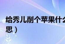給秀兒削個(gè)蘋果什么梗（給秀兒削個(gè)蘋果的意思）