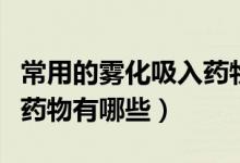 常用的霧化吸入藥物和規(guī)格（常用的霧化吸入藥物有哪些）