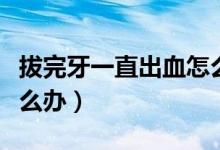 拔完牙一直出血怎么辦呢（拔完牙一直出血怎么辦）