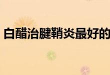 白醋治腱鞘炎最好的方法（白醋治腱鞘炎嗎）
