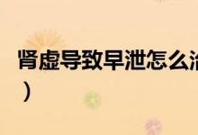 腎虛導(dǎo)致早泄怎么治（腎虛導(dǎo)致早泄怎么治療）