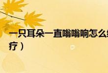 一只耳朵一直嗡嗡響怎么緩解（一只耳朵一直嗡嗡響怎么治療）