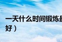 一天什么時(shí)間鍛煉最好（一天什么時(shí)間鍛煉最好）