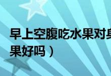 早上空腹吃水果對(duì)身體好不好（早上空腹吃水果好嗎）