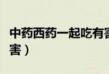 中藥西藥一起吃有害嗎（中藥西藥一起吃的危害）