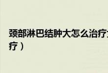 頸部淋巴結(jié)腫大怎么治療女十七歲（頸部淋巴結(jié)腫大怎么治療）