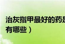 治灰指甲最好的藥是什么（治灰指甲最好的藥有哪些）
