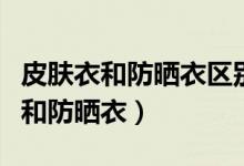 皮膚衣和防曬衣區(qū)別是什么（如何區(qū)別皮膚衣和防曬衣）