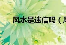 風(fēng)水是迷信嗎（風(fēng)水是迷信還是科學(xué)）