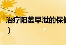 治療陽萎早泄的保健品（治療陽萎早泄的藥物）