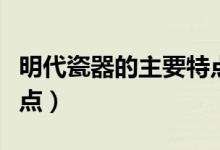 明代瓷器的主要特點（盤點明代瓷器的主要特點）