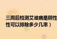 三周后檢測艾滋病是陰性有多少準確率（艾滋病3周檢查陰性可以排除多少幾率）
