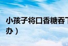 小孩子將口香糖吞下去（口香糖吞下去了怎么辦）