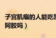 子宮肌瘤的人能吃黑豆嗎（子宮肌瘤的人能吃阿膠嗎）