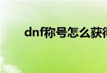 dnf稱號怎么獲得（dnf稱號怎么得）